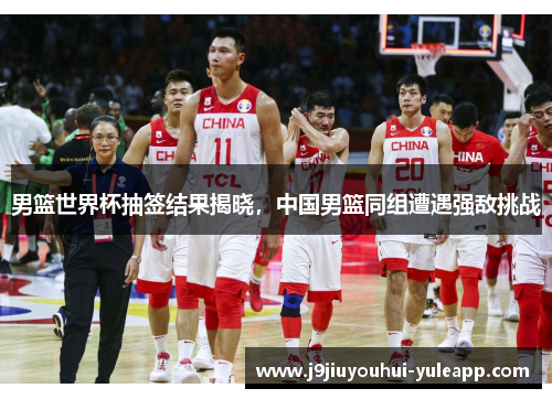 男篮世界杯抽签结果揭晓，中国男篮同组遭遇强敌挑战