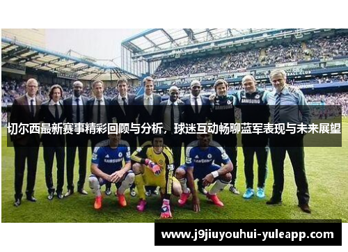 切尔西最新赛事精彩回顾与分析，球迷互动畅聊蓝军表现与未来展望