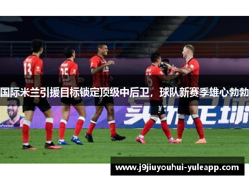 国际米兰引援目标锁定顶级中后卫，球队新赛季雄心勃勃