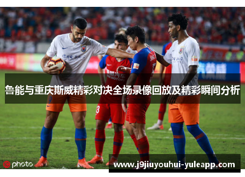 鲁能与重庆斯威精彩对决全场录像回放及精彩瞬间分析